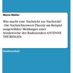 Was macht eine Nachricht zur Nachricht? - Die Nachrichtenwert-Theorie am Beispiel ausgewählter Meldungen einer Sendewoche des Radiosenders ANTENNE THÜ